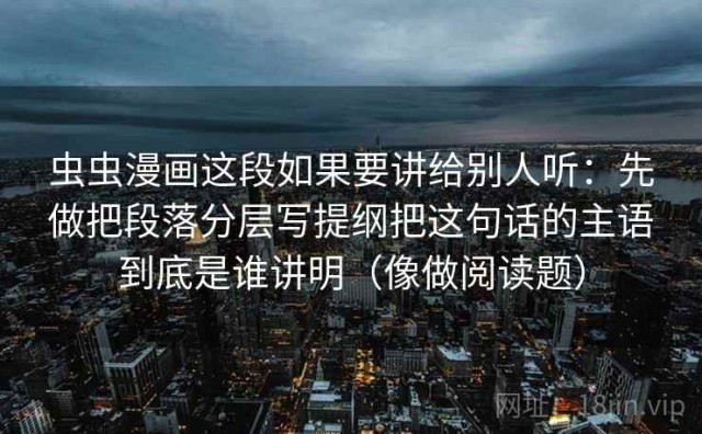 虫虫漫画这段如果要讲给别人听：先做把段落分层写提纲把这句话的主语到底是谁讲明（像做阅读题）
