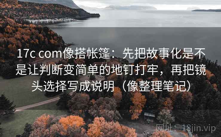 17c com像搭帐篷:先把故事化是不是让判断变简单的地钉打牢,再把镜头选择写成说明(像整理笔记) 17c com像搭帐篷:先把故事化是不是让判断变简单的地钉打牢,再把镜头选择写成说明(像整理笔记)