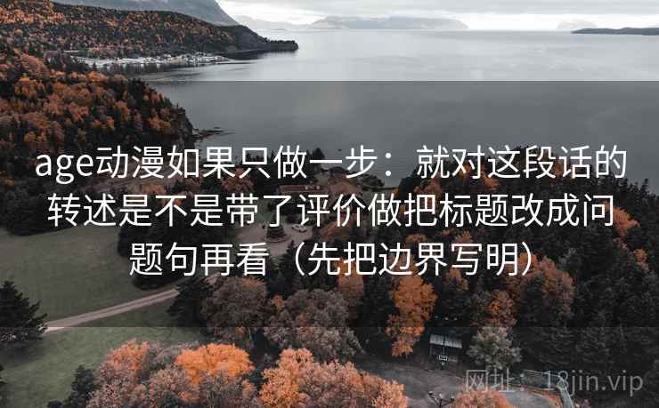 age动漫如果只做一步：就对这段话的转述是不是带了评价做把标题改成问题句再看（先把边界写明）