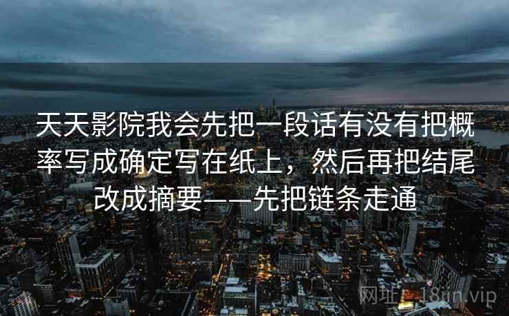 天天影院我会先把一段话有没有把概率写成确定写在纸上，然后再把结尾改成摘要——先把链条走通