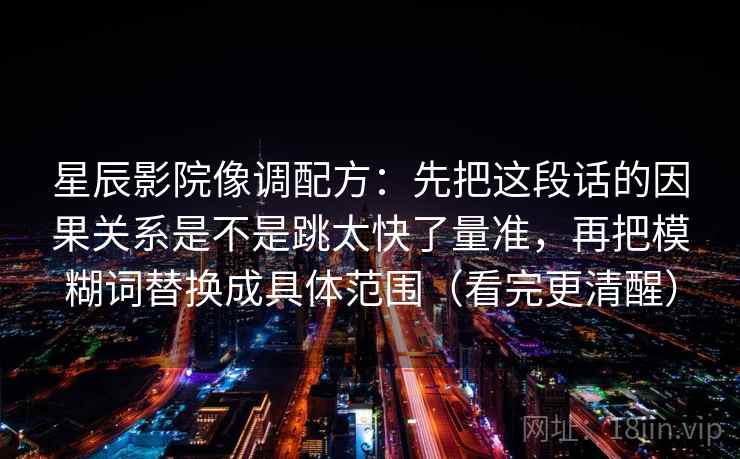 星辰影院像调配方：先把这段话的因果关系是不是跳太快了量准，再把模糊词替换成具体范围（看完更清醒）
