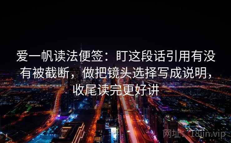 爱一帆读法便签：盯这段话引用有没有被截断，做把镜头选择写成说明，收尾读完更好讲