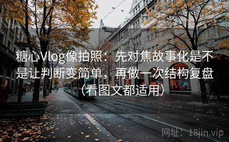 糖心Vlog像拍照：先对焦故事化是不是让判断变简单，再做一次结构复盘（看图文都适用）
