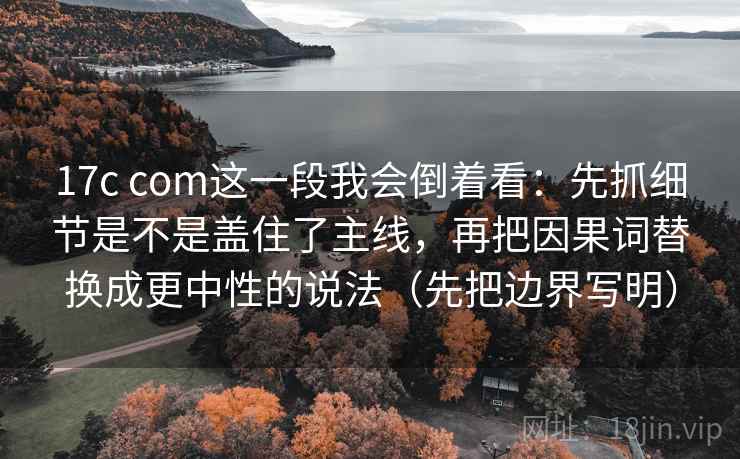 17c com这一段我会倒着看：先抓细节是不是盖住了主线，再把因果词替换成更中性的说法（先把边界写明）