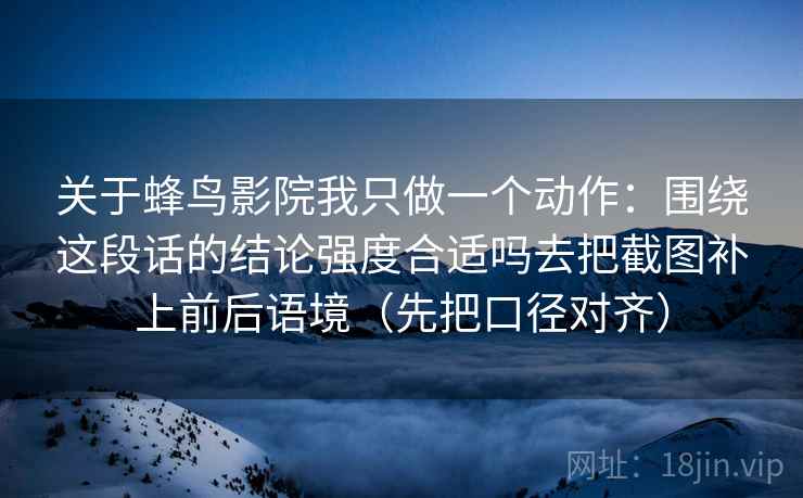 关于蜂鸟影院我只做一个动作：围绕这段话的结论强度合适吗去把截图补上前后语境（先把口径对齐）